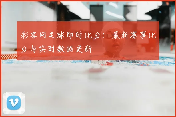 彩客网足球即时比分：最新赛事比分与实时数据更新