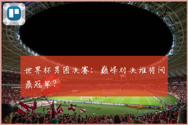 世界杯男团决赛：巅峰对决谁将问鼎冠军？
