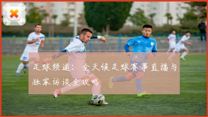 足球频道：全天候足球赛事直播与独家访谈全攻略